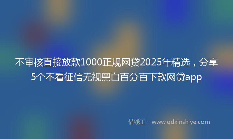 不审核直接放款1000正规网贷2025年精选，分享5个不看征信无视黑白百分百下款网贷app