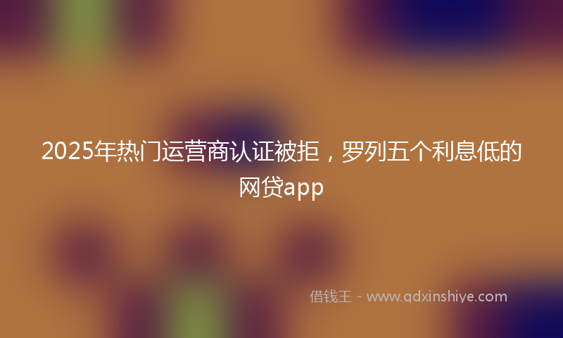 2025年热门运营商认证被拒，罗列五个利息低的网贷app
