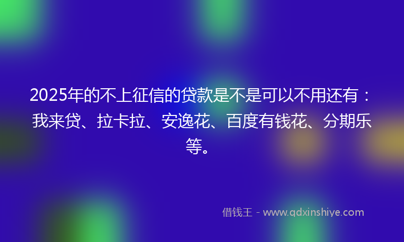 2025年的不上征信的贷款是不是可以不用还有：我来贷、拉卡拉、安逸花、百度有钱花、分期乐等。