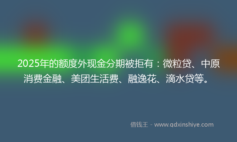 2025年的额度外现金分期被拒有：微粒贷、中原消费金融、美团生活费、融逸花、滴水贷等。