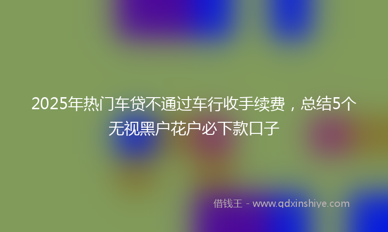 2025年热门车贷不通过车行收手续费，总结5个无视黑户花户必下款口子