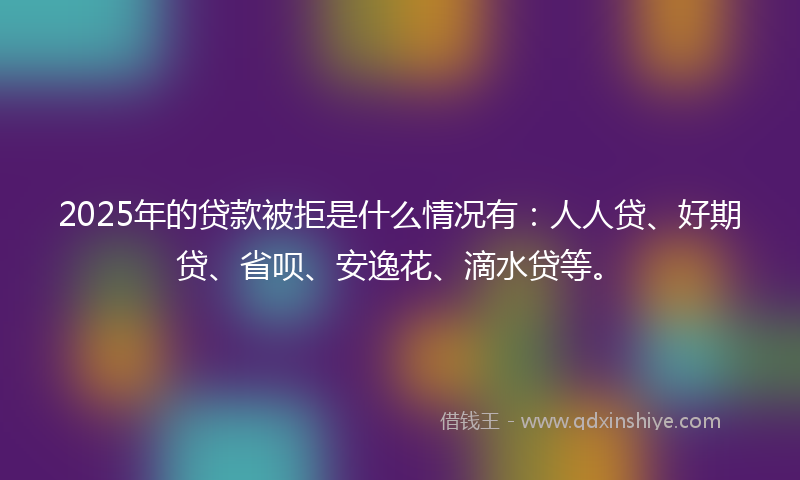 2025年的贷款被拒是什么情况有：人人贷、好期贷、省呗、安逸花、滴水贷等。