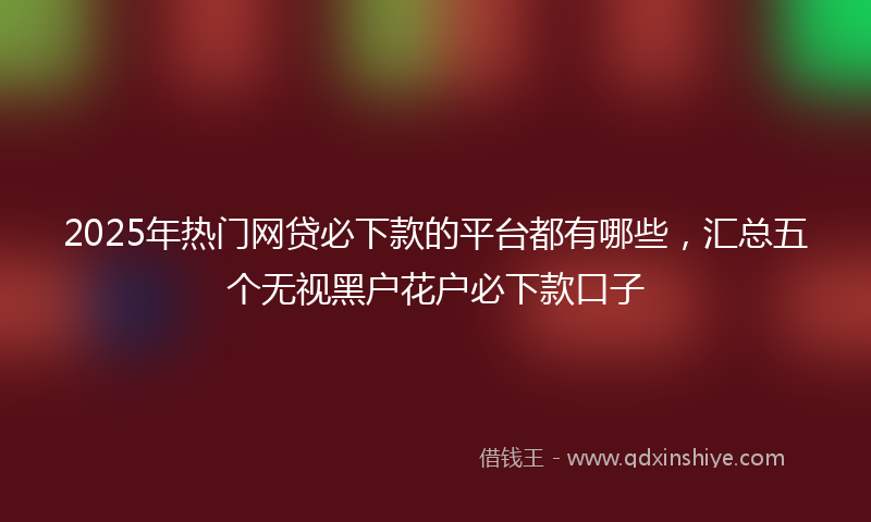 2025年热门网贷必下款的平台都有哪些，汇总五个无视黑户花户必下款口子