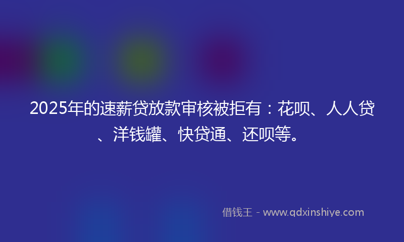 2025年的速薪贷放款审核被拒有:花呗、人人贷、洋钱罐、快贷通、还呗等。