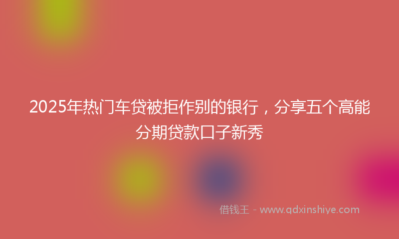 2025年热门车贷被拒作别的银行，分享五个高能分期贷款口子新秀