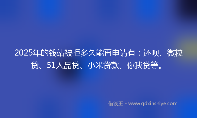 2025年的钱站被拒多久能再申请有：还呗、微粒贷、51人品贷、小米贷款、你我贷等。