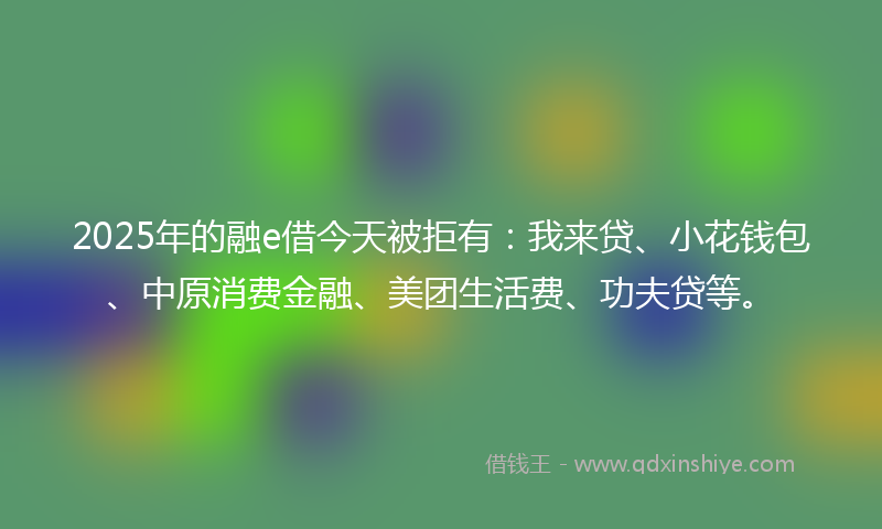 2025年的融e借今天被拒有：我来贷、小花钱包、中原消费金融、美团生活费、功夫贷等。