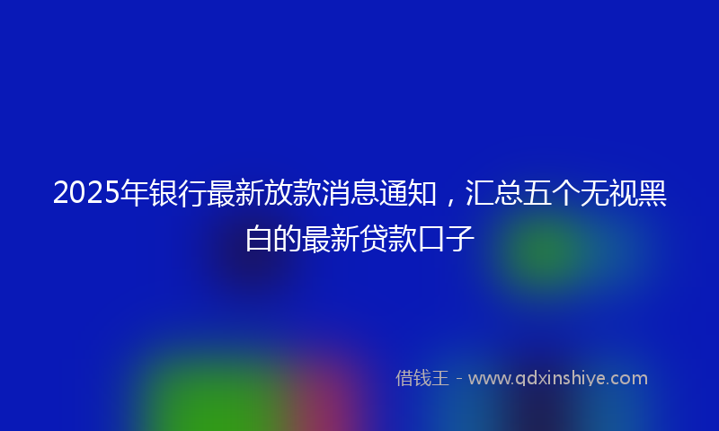 2025年银行最新放款消息通知，汇总五个无视黑白的最新贷款口子