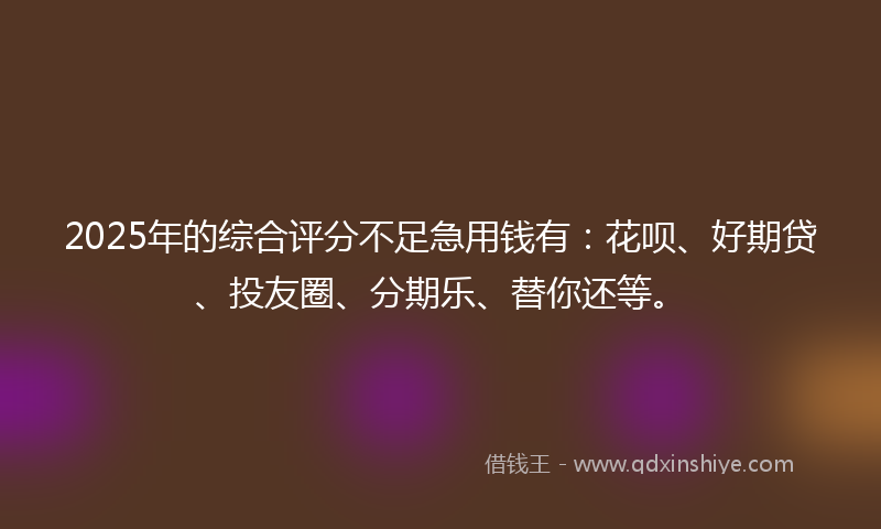2025年的综合评分不足急用钱有：花呗、好期贷、投友圈、分期乐、替你还等。