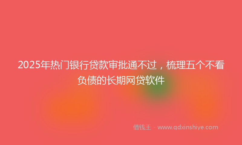 2025年热门银行贷款审批通不过，梳理五个不看负债的长期网贷软件