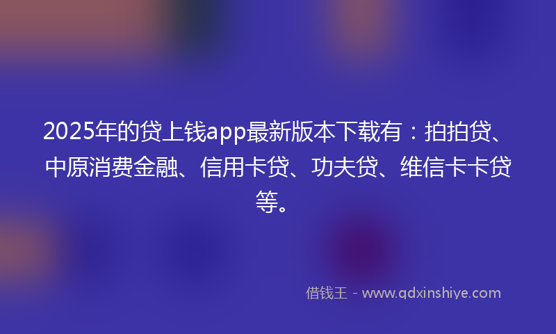 2025年的贷上钱app最新版本下载有:拍拍贷、中原消费金融、信用卡贷、功夫贷、维信卡卡贷等。