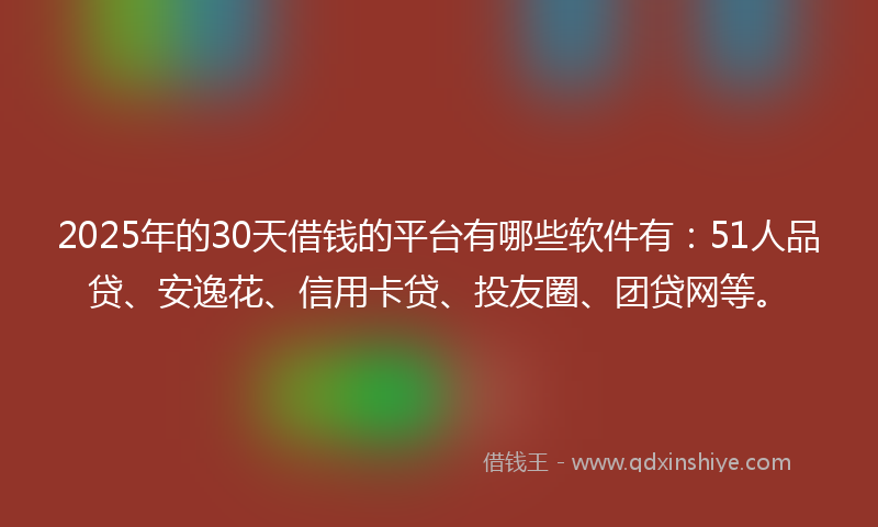 2025年的30天借钱的平台有哪些软件有：51人品贷、安逸花、信用卡贷、投友圈、团贷网等。