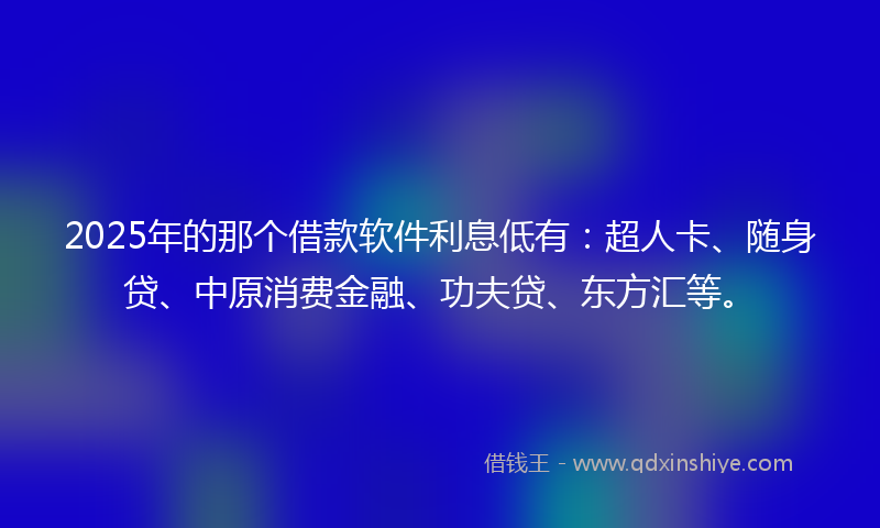 2025年的那个借款软件利息低有：超人卡、随身贷、中原消费金融、功夫贷、东方汇等。