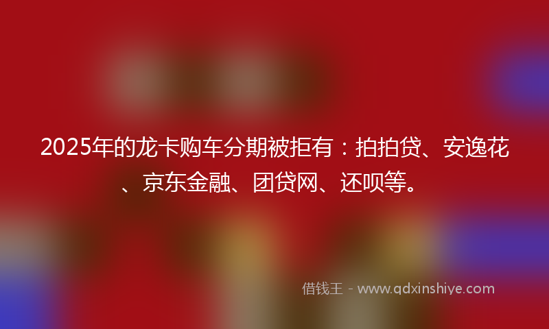 2025年的龙卡购车分期被拒有：拍拍贷、安逸花、京东金融、团贷网、还呗等。
