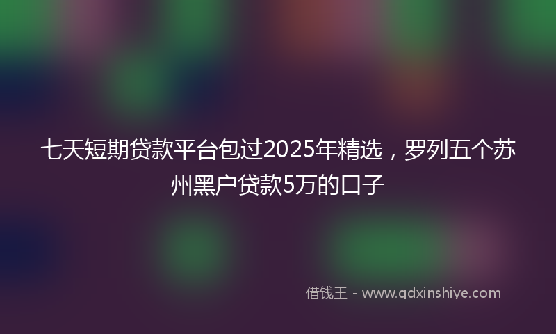 七天短期贷款平台包过2025年精选，罗列五个苏州黑户贷款5万的口子