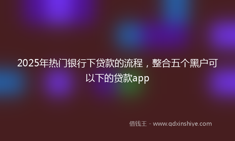 2025年热门银行下贷款的流程，整合五个黑户可以下的贷款app