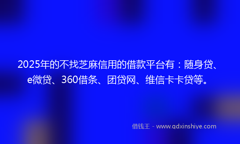 2025年的不找芝麻信用的借款平台有：随身贷、e微贷、360借条、团贷网、维信卡卡贷等。
