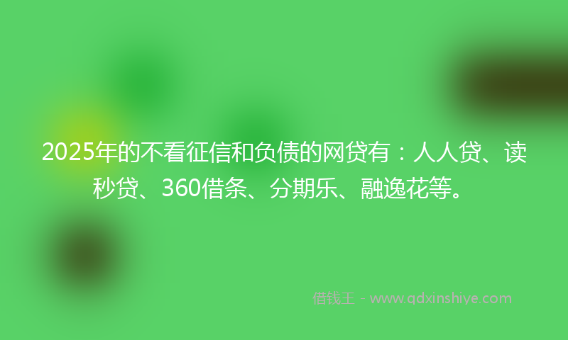 2025年的不看征信和负债的网贷有：人人贷、读秒贷、360借条、分期乐、融逸花等。