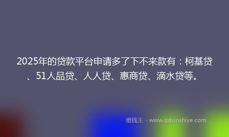 2025年的贷款平台申请多了下不来款有：柯基贷、51人品贷、人人贷、惠商贷、滴水贷等。