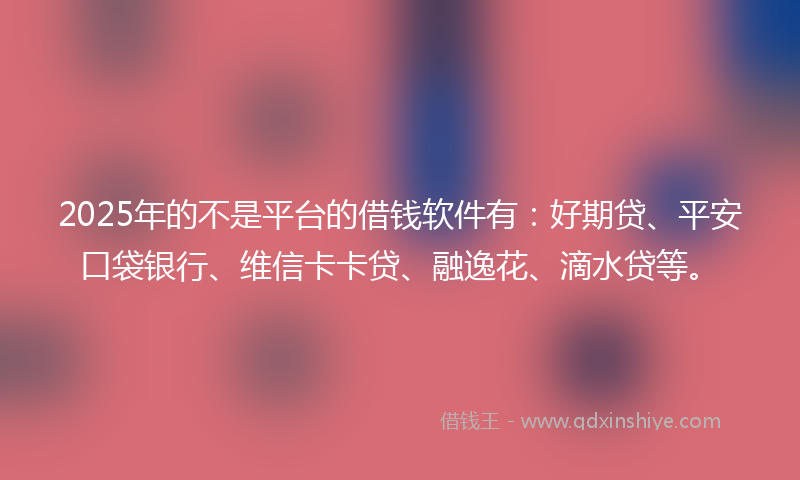 2025年的不是平台的借钱软件有：好期贷、平安口袋银行、维信卡卡贷、融逸花、滴水贷等。