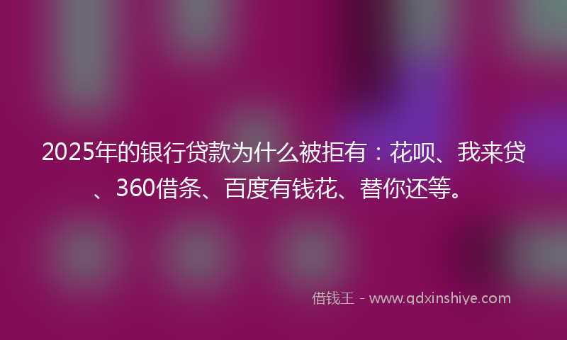 2025年的银行贷款为什么被拒有：花呗、我来贷、360借条、百度有钱花、替你还等。