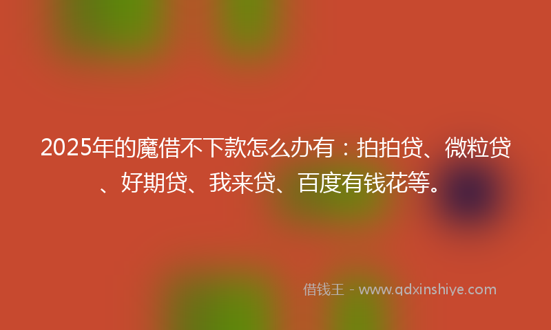 2025年的魔借不下款怎么办有：拍拍贷、微粒贷、好期贷、我来贷、百度有钱花等。