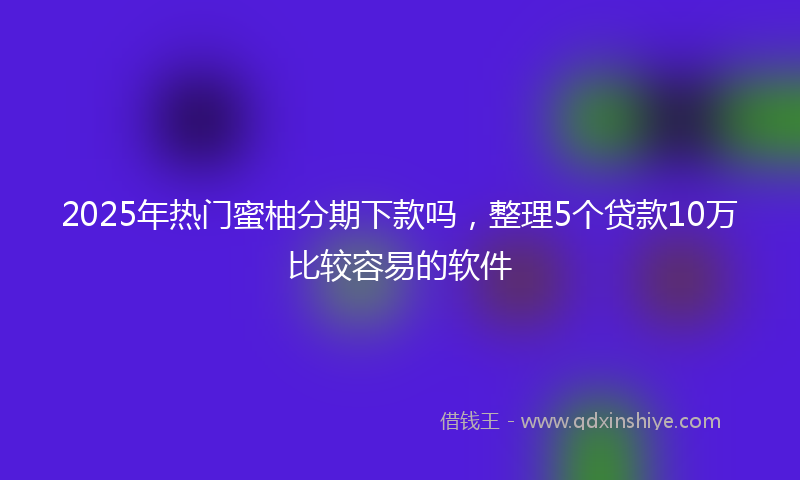 2025年热门蜜柚分期下款吗，整理5个贷款10万比较容易的软件