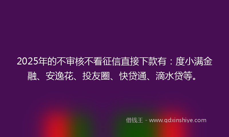 2025年的不审核不看征信直接下款有：度小满金融、安逸花、投友圈、快贷通、滴水贷等。