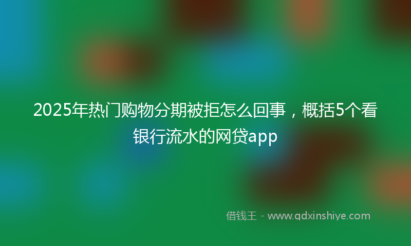 2025年热门购物分期被拒怎么回事，概括5个看银行流水的网贷app