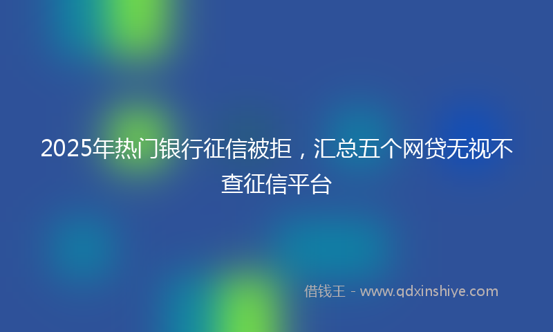 2025年热门银行征信被拒，汇总五个网贷无视不查征信平台