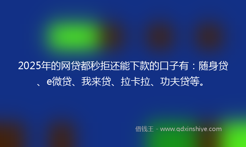 2025年的网贷都秒拒还能下款的口子有：随身贷、e微贷、我来贷、拉卡拉、功夫贷等。