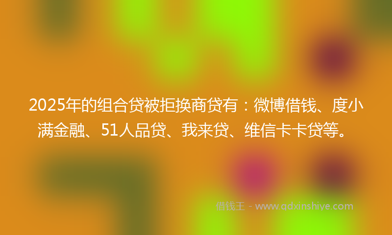 2025年的组合贷被拒换商贷有：微博借钱、度小满金融、51人品贷、我来贷、维信卡卡贷等。