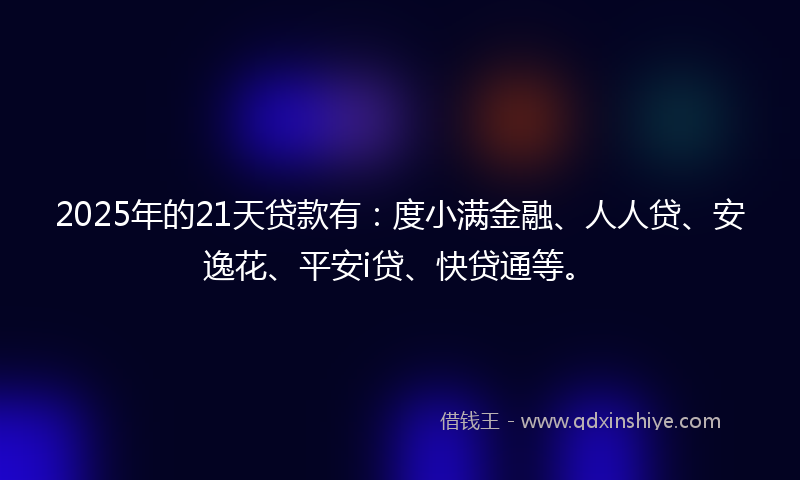2025年的21天贷款有：度小满金融、人人贷、安逸花、平安i贷、快贷通等。