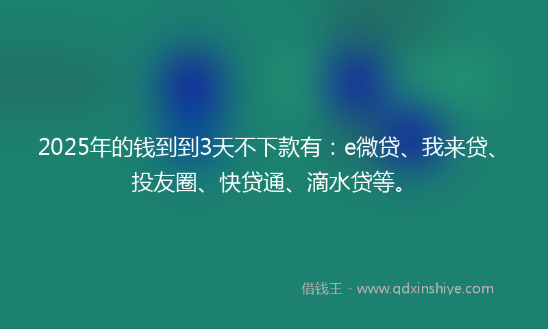 2025年的钱到到3天不下款有：e微贷、我来贷、投友圈、快贷通、滴水贷等。