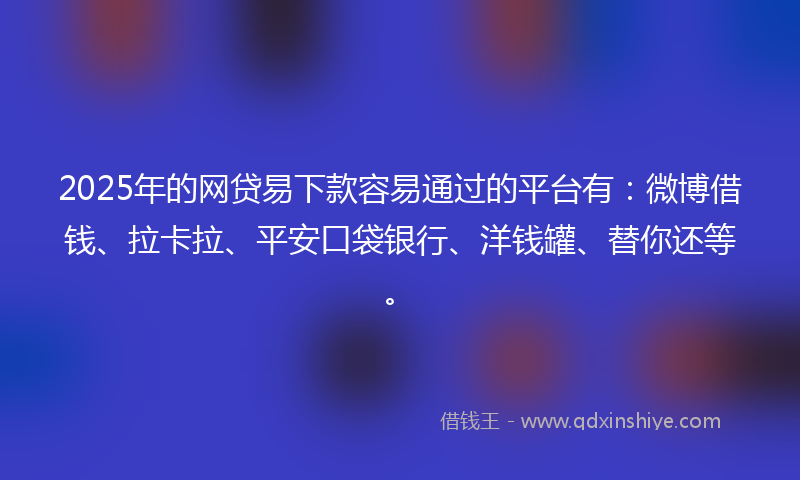2025年的网贷易下款容易通过的平台有：微博借钱、拉卡拉、平安口袋银行、洋钱罐、替你还等。