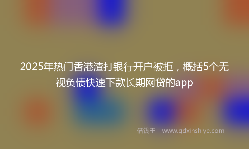 2025年热门香港渣打银行开户被拒，概括5个无视负债快速下款长期网贷的app