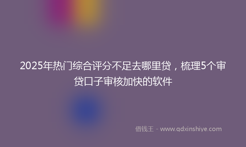 2025年热门综合评分不足去哪里贷，梳理5个审贷口子审核加快的软件