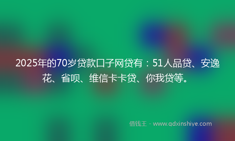 2025年的70岁贷款口子网贷有：51人品贷、安逸花、省呗、维信卡卡贷、你我贷等。