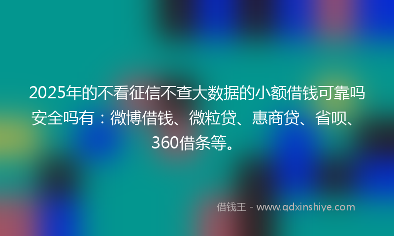 2025年的不看征信不查大数据的小额借钱可靠吗安全吗有：微博借钱、微粒贷、惠商贷、省呗、360借条等。