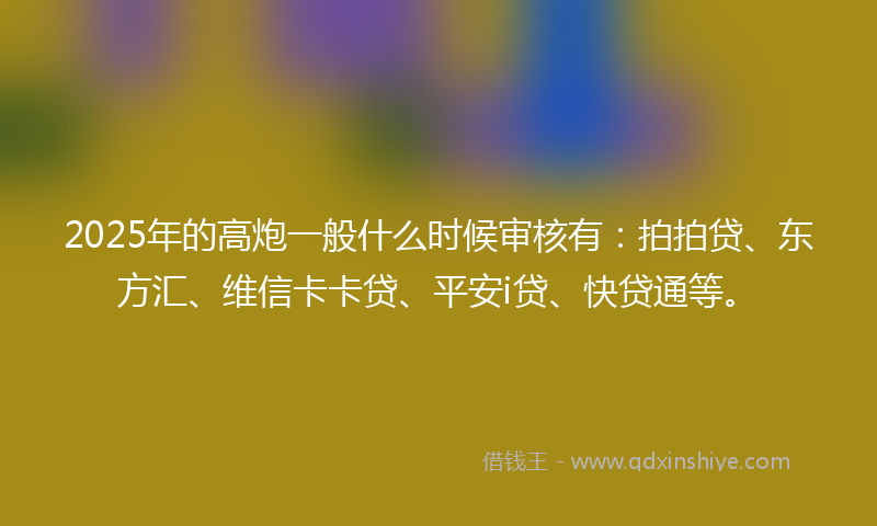 2025年的高炮一般什么时候审核有:拍拍贷、东方汇、维信卡卡贷、平安i贷、快贷通等。