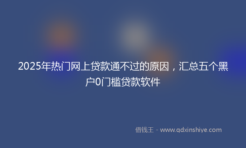 2025年热门网上贷款通不过的原因，汇总五个黑户0门槛贷款软件