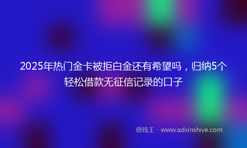 2025年热门金卡被拒白金还有希望吗，归纳5个轻松借款无征信记录的口子
