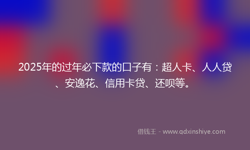 2025年的过年必下款的口子有：超人卡、人人贷、安逸花、信用卡贷、还呗等。