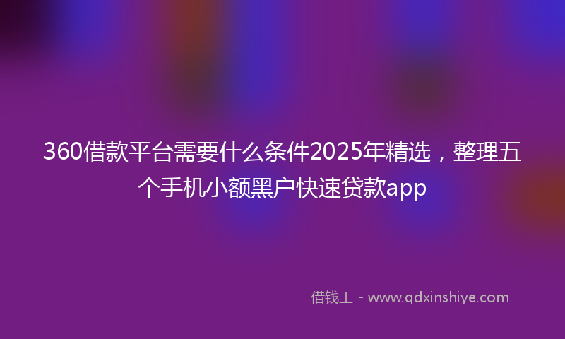360借款平台需要什么条件2025年精选,整理五个手机小额黑户快速贷款app