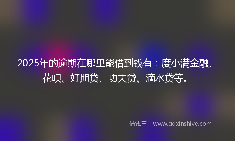 2025年的逾期在哪里能借到钱有：度小满金融、花呗、好期贷、功夫贷、滴水贷等。