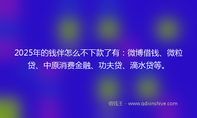 2025年的钱伴怎么不下款了有：微博借钱、微粒贷、中原消费金融、功夫贷、滴水贷等。