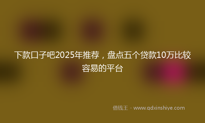 下款口子吧2025年推荐，盘点五个贷款10万比较容易的平台