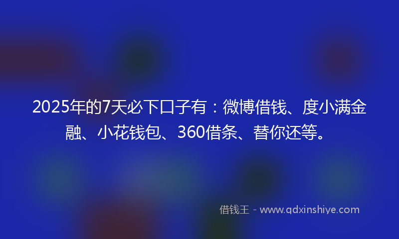 2025年的7天必下口子有：微博借钱、度小满金融、小花钱包、360借条、替你还等。