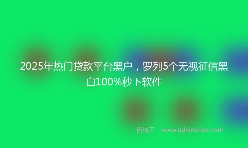2025年热门贷款平台黑户，罗列5个无视征信黑白100%秒下软件