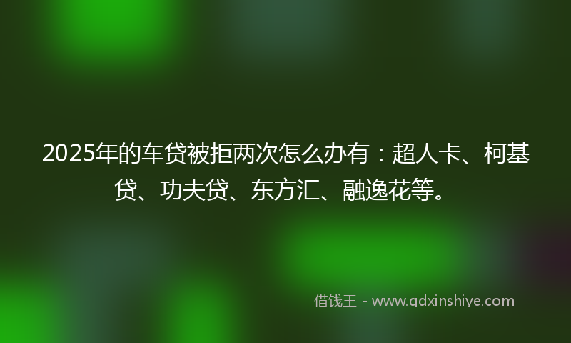 2025年的车贷被拒两次怎么办有：超人卡、柯基贷、功夫贷、东方汇、融逸花等。